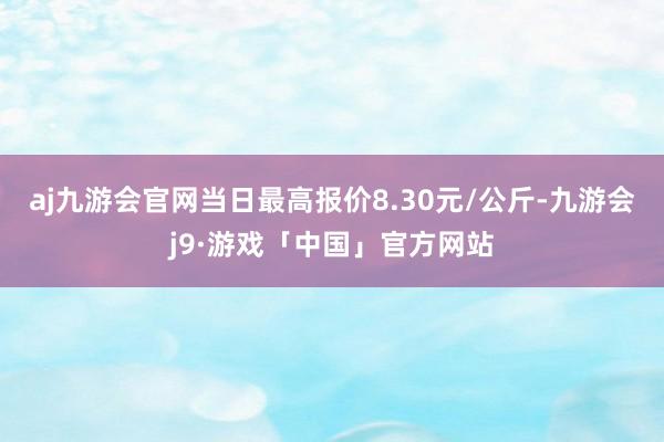 aj九游会官网当日最高报价8.30元/公斤-九游会j9·游戏「中国」官方网站