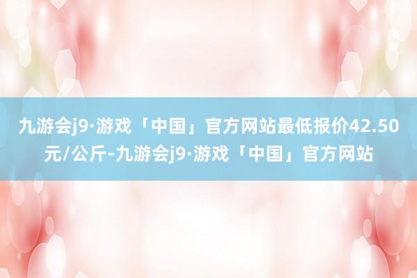 九游会j9·游戏「中国」官方网站最低报价42.50元/公斤-九游会j9·游戏「中国」官方网站