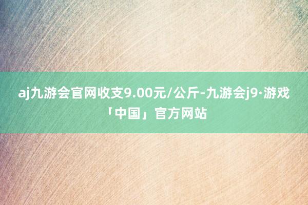 aj九游会官网收支9.00元/公斤-九游会j9·游戏「中国」官方网站