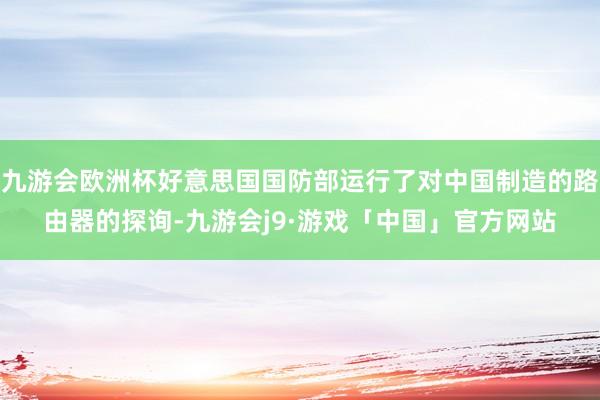 九游会欧洲杯好意思国国防部运行了对中国制造的路由器的探询-九游会j9·游戏「中国」官方网站