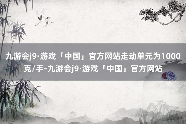 九游会j9·游戏「中国」官方网站走动单元为1000克/手-九游会j9·游戏「中国」官方网站