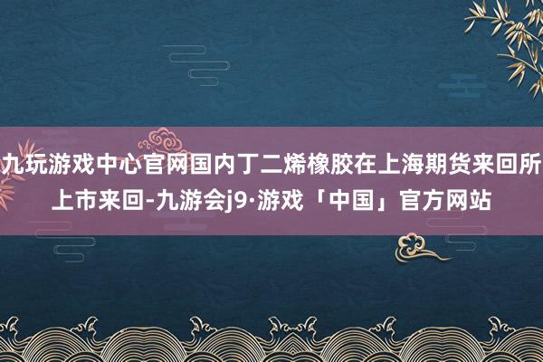 九玩游戏中心官网国内丁二烯橡胶在上海期货来回所上市来回-九游会j9·游戏「中国」官方网站