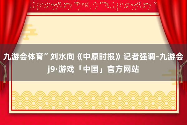 九游会体育”刘水向《中原时报》记者强调-九游会j9·游戏「中国」官方网站