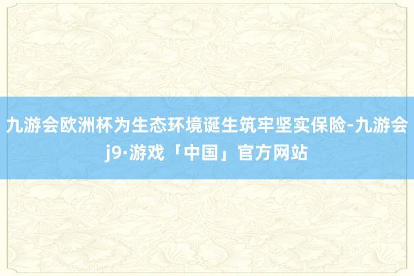 九游会欧洲杯为生态环境诞生筑牢坚实保险-九游会j9·游戏「中国」官方网站