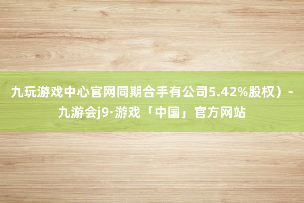 九玩游戏中心官网同期合手有公司5.42%股权）-九游会j9·游戏「中国」官方网站