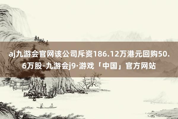 aj九游会官网该公司斥资186.12万港元回购50.6万股-九游会j9·游戏「中国」官方网站