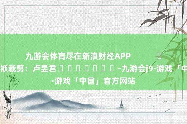 九游会体育尽在新浪财经APP            						包袱裁剪：卢昱君 							-九游会j9·游戏「中国」官方网站