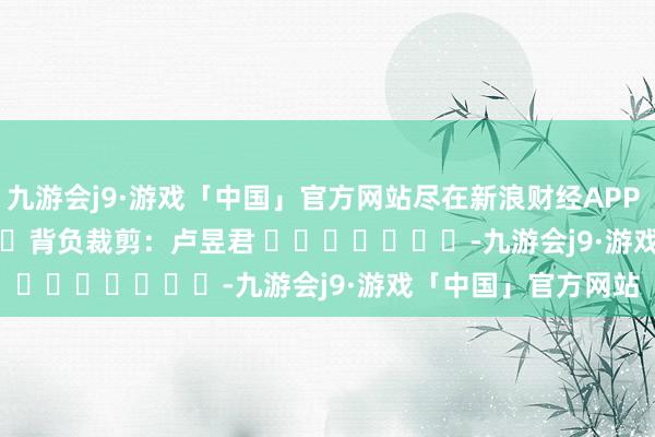 九游会j9·游戏「中国」官方网站尽在新浪财经APP            						背负裁剪：卢昱君 							-九游会j9·游戏「中国」官方网站