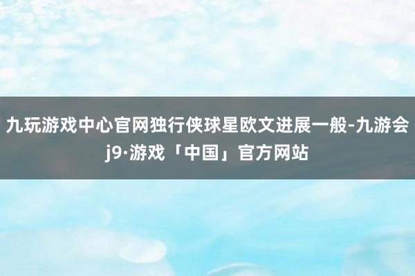 九玩游戏中心官网独行侠球星欧文进展一般-九游会j9·游戏「中国」官方网站