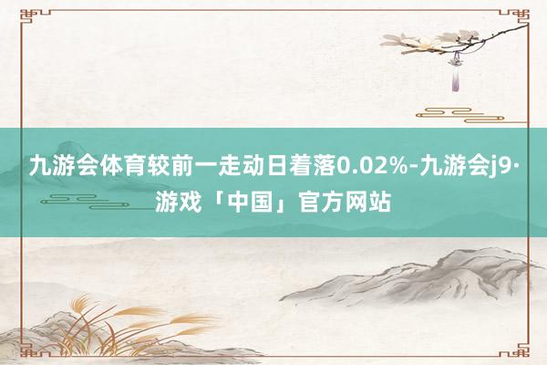 九游会体育较前一走动日着落0.02%-九游会j9·游戏「中国」官方网站