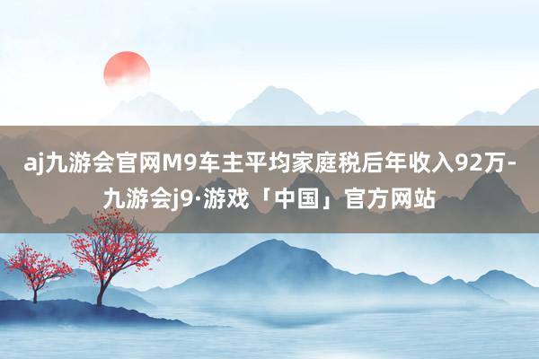 aj九游会官网M9车主平均家庭税后年收入92万-九游会j9·游戏「中国」官方网站