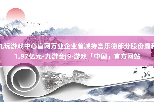 九玩游戏中心官网万业企业曾减持富乐德部分股份赢利1.97亿元-九游会j9·游戏「中国」官方网站