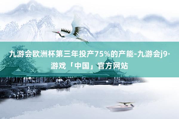 九游会欧洲杯第三年投产75%的产能-九游会j9·游戏「中国」官方网站