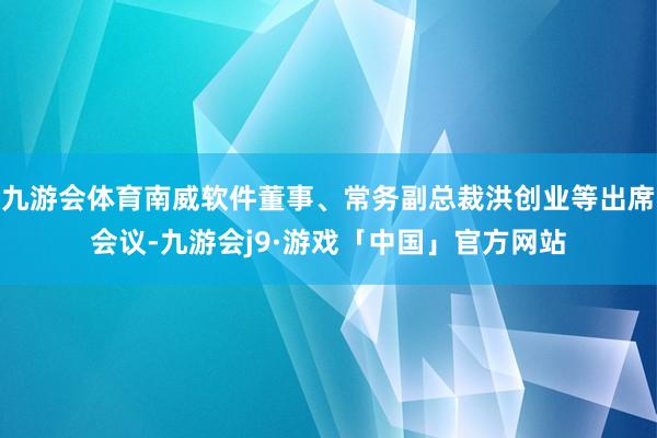 九游会体育南威软件董事、常务副总裁洪创业等出席会议-九游会j9·游戏「中国」官方网站