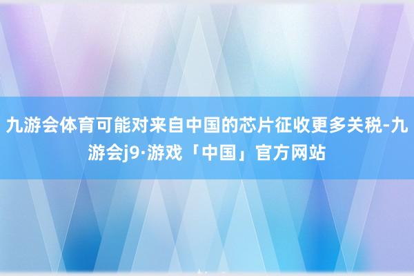 九游会体育可能对来自中国的芯片征收更多关税-九游会j9·游戏「中国」官方网站