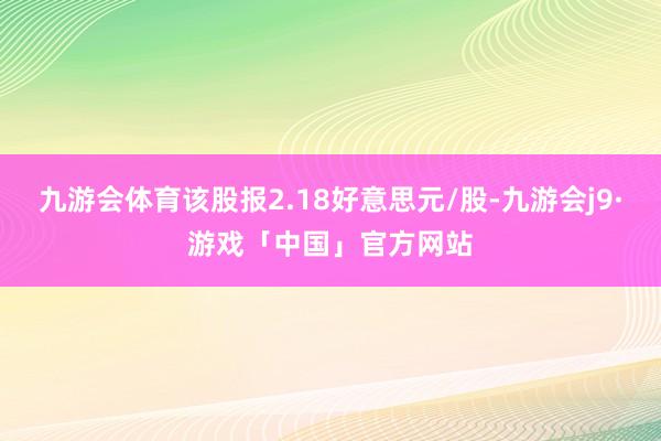 九游会体育该股报2.18好意思元/股-九游会j9·游戏「中国」官方网站