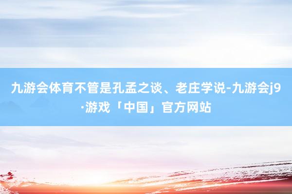 九游会体育不管是孔孟之谈、老庄学说-九游会j9·游戏「中国」官方网站