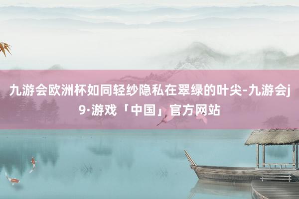 九游会欧洲杯如同轻纱隐私在翠绿的叶尖-九游会j9·游戏「中国」官方网站