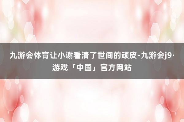 九游会体育让小谢看清了世间的顽皮-九游会j9·游戏「中国」官方网站