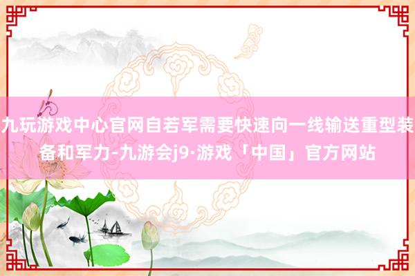 九玩游戏中心官网自若军需要快速向一线输送重型装备和军力-九游会j9·游戏「中国」官方网站