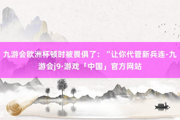 九游会欧洲杯顿时被畏俱了：“让你代管新兵连-九游会j9·游戏「中国」官方网站