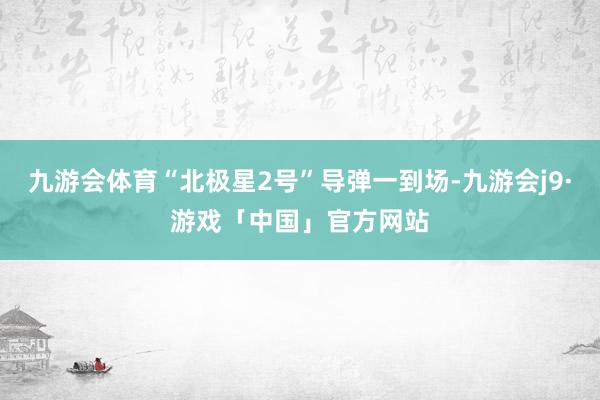 九游会体育“北极星2号”导弹一到场-九游会j9·游戏「中国」官方网站