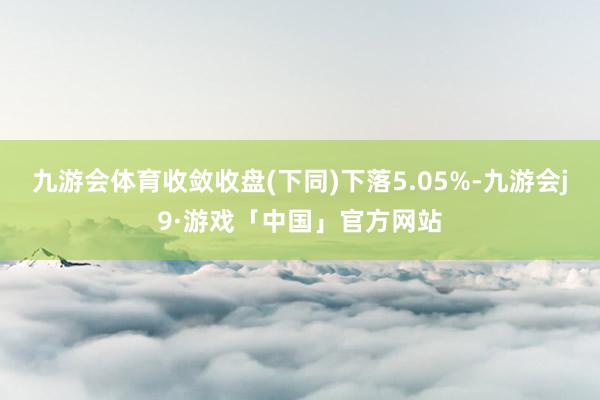 九游会体育收敛收盘(下同)下落5.05%-九游会j9·游戏「中国」官方网站