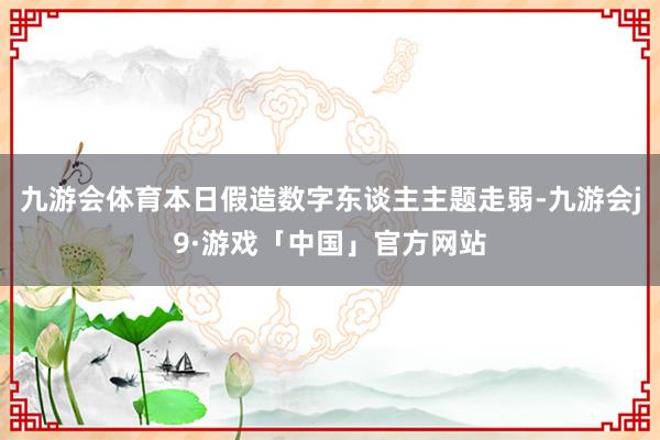 九游会体育本日假造数字东谈主主题走弱-九游会j9·游戏「中国」官方网站