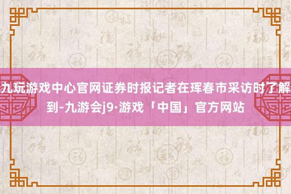 九玩游戏中心官网证券时报记者在珲春市采访时了解到-九游会j9·游戏「中国」官方网站