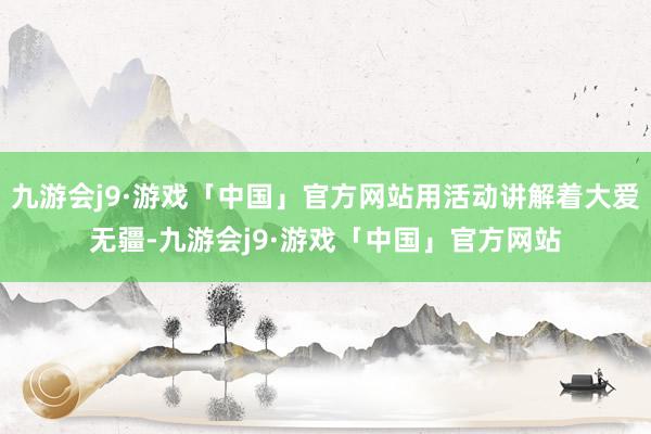 九游会j9·游戏「中国」官方网站用活动讲解着大爱无疆-九游会j9·游戏「中国」官方网站