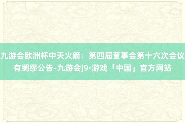 九游会欧洲杯中天火箭：第四届董事会第十六次会议有绸缪公告-九游会j9·游戏「中国」官方网站