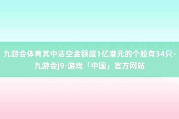 九游会体育其中沽空金额超1亿港元的个股有34只-九游会j9·游戏「中国」官方网站