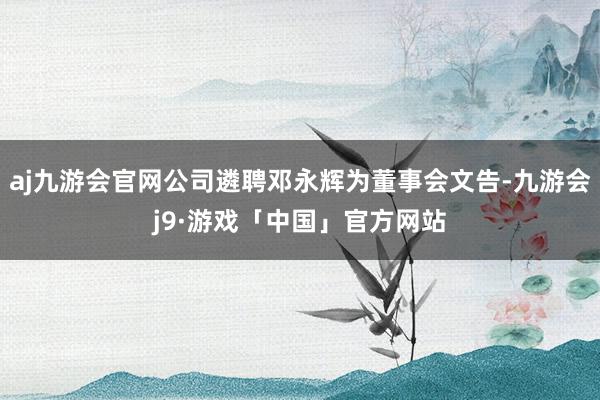 aj九游会官网公司遴聘邓永辉为董事会文告-九游会j9·游戏「中国」官方网站