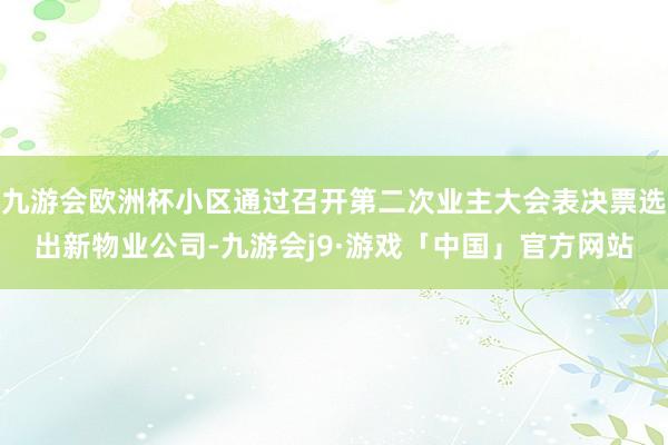 九游会欧洲杯小区通过召开第二次业主大会表决票选出新物业公司-九游会j9·游戏「中国」官方网站