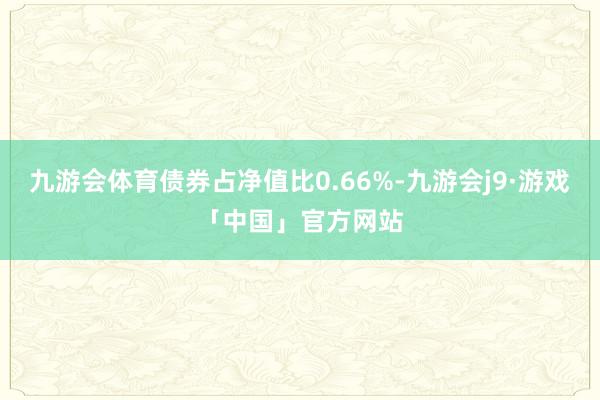 九游会体育债券占净值比0.66%-九游会j9·游戏「中国」官方网站