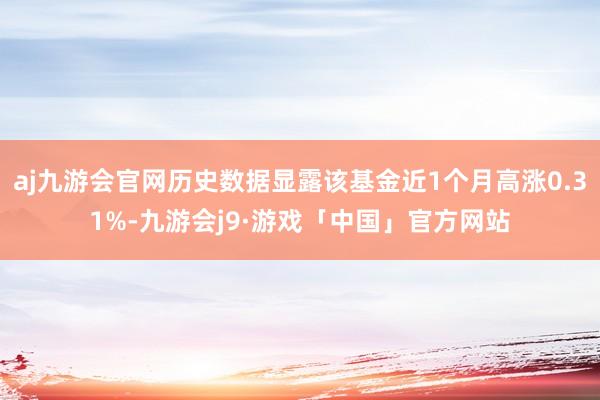 aj九游会官网历史数据显露该基金近1个月高涨0.31%-九游会j9·游戏「中国」官方网站