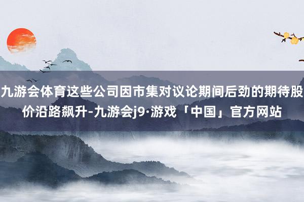 九游会体育这些公司因市集对议论期间后劲的期待股价沿路飙升-九游会j9·游戏「中国」官方网站