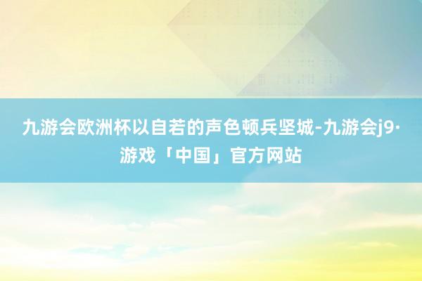 九游会欧洲杯以自若的声色顿兵坚城-九游会j9·游戏「中国」官方网站