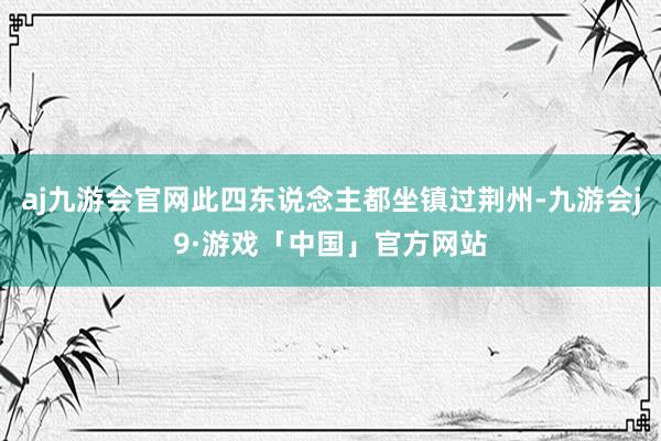 aj九游会官网此四东说念主都坐镇过荆州-九游会j9·游戏「中国」官方网站