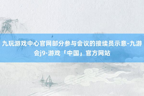 九玩游戏中心官网部分参与会议的接续员示意-九游会j9·游戏「中国」官方网站