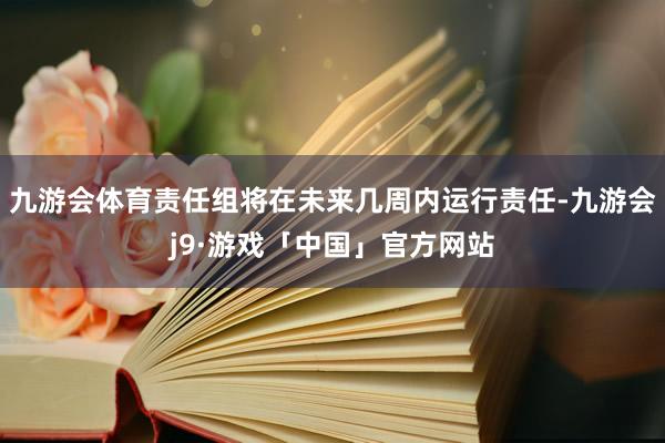 九游会体育责任组将在未来几周内运行责任-九游会j9·游戏「中国」官方网站