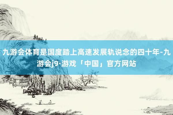 九游会体育是国度踏上高速发展轨说念的四十年-九游会j9·游戏「中国」官方网站