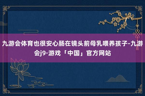 九游会体育也很安心肠在镜头前母乳喂养孩子-九游会j9·游戏「中国」官方网站