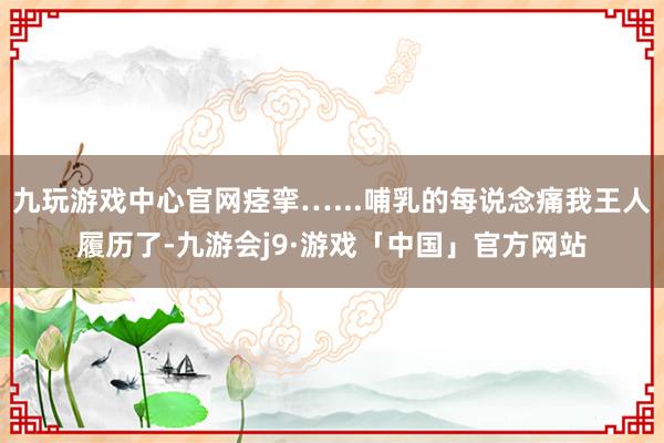 九玩游戏中心官网痉挛…...哺乳的每说念痛我王人履历了-九游会j9·游戏「中国」官方网站