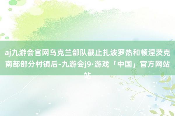 aj九游会官网乌克兰部队截止扎波罗热和顿涅茨克南部部分村镇后-九游会j9·游戏「中国」官方网站