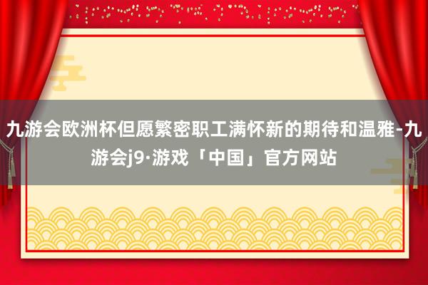 九游会欧洲杯但愿繁密职工满怀新的期待和温雅-九游会j9·游戏「中国」官方网站