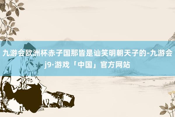 九游会欧洲杯赤子国那皆是讪笑明朝天子的-九游会j9·游戏「中国」官方网站