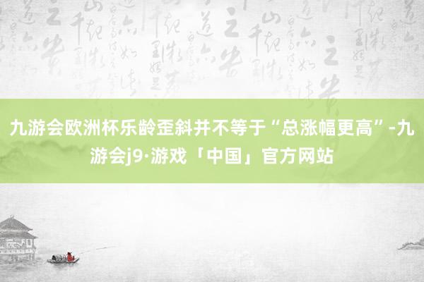 九游会欧洲杯乐龄歪斜并不等于“总涨幅更高”-九游会j9·游戏「中国」官方网站