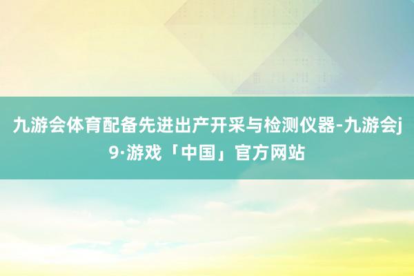 九游会体育配备先进出产开采与检测仪器-九游会j9·游戏「中国」官方网站