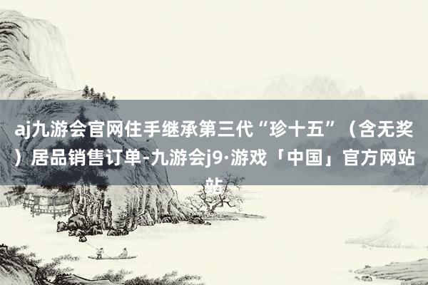 aj九游会官网住手继承第三代“珍十五”（含无奖）居品销售订单-九游会j9·游戏「中国」官方网站